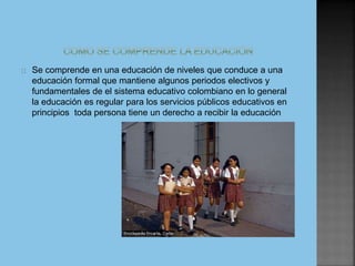 Se comprende en una educación de niveles que conduce a una
educación formal que mantiene algunos periodos electivos y
fundamentales de el sistema educativo colombiano en lo general
la educación es regular para los servicios públicos educativos en
principios toda persona tiene un derecho a recibir la educación
 