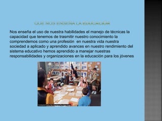 Nos enseña el uso de nuestra habilidades el manejo de técnicas la
capacidad que tenemos de trasmitir nuestro conocimiento la
comprendemos como una profesión en nuestra vida nuestra
sociedad a aplicado y aprendido avances en nuestro rendimiento del
sistema educativo hemos aprendido a manejar nuestras
responsabilidades y organizaciones en la educación para los jóvenes
 