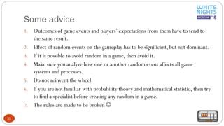 Some advice
20
1. Outcomes of game events and players’ expectations from them have to tend to
the same result.
2. Effect of random events on the gameplay has to be significant, but not dominant.
3. If it is possible to avoid random in a game, then avoid it.
4. Make sure you analyze how one or another random event affects all game
systems and processes.
5. Do not reinvent the wheel.
6. If you are not familiar with probability theory and mathematical statistic, then try
to find a specialist before creating any random in a game.
7. The rules are made to be broken 
 
