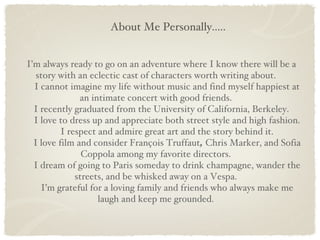 About Me Personally..... I’m always ready to go on an adventure where I know there will be a story with an eclectic cast of characters worth writing about. I cannot imagine my life without music and find myself happiest at an intimate concert with good friends. I recently graduated from the University of California, Berkeley. I love to dress up and appreciate both street style and high fashion. I respect and admire great art and the story behind it. I love film and consider François Truffaut ,  Chris Marker, and Sofia Coppola among my favorite directors. I dream of going to Paris someday to drink champagne, wander the streets, and be whisked away on a Vespa. I’m grateful for a loving family and friends who always make me laugh and keep me grounded. 