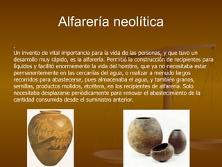 Alfarería neolítica
.
Un invento de vital importancia para la vida de las personas, y que tuvo un
desarrollo muy rápido, es la alfarería. Permitió la construcción de recipientes para
líquidos y facilitó enormemente la vida del hombre, que ya no necesitaba estar
permanentemente en las cercanías del agua, o realizar a menudo largos
recorridos para abastecerse, pues almacenaba el agua, y también granos,
semillas, productos molidos, etcétera, en los recipientes de alfarería. Solo
necesitaba desplazarse periódicamente para renovar el abastecimiento de la
cantidad consumida desde el suministro anterior.
 