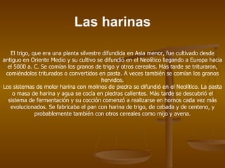 Las harinas

   El trigo, que era una planta silvestre difundida en Asia menor, fue cultivado desde
antiguo en Oriente Medio y su cultivo se difundió en el Neolítico llegando a Europa hacia
  el 5000 a. C. Se comían los granos de trigo y otros cereales. Más tarde se trituraron,
 comiéndolos triturados o convertidos en pasta. A veces también se comían los granos
                                         hervidos.
Los sistemas de moler harina con molinos de piedra se difundió en el Neolítico. La pasta
    o masa de harina y agua se cocía en piedras calientes. Más tarde se descubrió el
  sistema de fermentación y su cocción comenzó a realizarse en hornos cada vez más
   evolucionados. Se fabricaba el pan con harina de trigo, de cebada y de centeno, y
              probablemente también con otros cereales como mijo y avena.
 