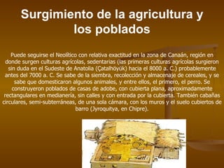 Surgimiento de la agricultura y
               los poblados
    Puede seguirse el Neolítico con relativa exactitud en la zona de Canaán, región en
  donde surgen culturas agrícolas, sedentarias (las primeras culturas agrícolas surgieron
   sin duda en el Sudeste de Anatolia (Çatalhöyük) hacia el 8000 a. C.) probablemente
 antes del 7000 a. C. Se sabe de la siembra, recolección y almacenaje de cereales, y se
      sabe que domesticaron algunos animales, y entre ellos, el primero, el perro. Se
     construyeron poblados de casas de adobe, con cubierta plana, aproximadamente
 rectangulares en medianería, sin calles y con entrada por la cubierta. También cabañas
circulares, semi-subterráneas, de una sola cámara, con los muros y el suelo cubiertos de
                               barro (Jyroquitya, en Chipre).
 