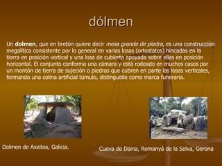 dólmen
 Un dolmen, que en bretón quiere decir mesa grande de piedra, es una construcción
 megalítica consistente por lo general en varias losas (ortostatos) hincadas en la
 tierra en posición vertical y una losa de cubierta apoyada sobre ellas en posición
 horizontal. El conjunto conforma una cámara y está rodeado en muchos casos por
 un montón de tierra de sujeción o piedras que cubren en parte las losas verticales,
 formando una colina artificial túmulo, distinguible como marca funeraria.




Dolmen de Axeitos, Galicia.          Cueva de Daina, Romanyá de la Selva, Gerona
 
