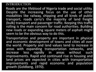 INTRODUCTION
Roads are the lifeblood of Nigeria trade and social utility.
Despite the increasing focus on the use of other
modalities like railway, shipping and all kinds of public
transport, roads carry’s the majority of land freight
(bulk) transport and passenger traffic. Keeping this traffic
rolling is the main concern for road authorities. Building
new roads or expanding square meters of asphalt might
seem to be the obvious way to do this.
Transportation and property are important in physical
and economic development of towns and cities all over
the world. Property and land values tend to increase in
areas with expanding transportation networks, and
increase less rapidly in areas without such
improvements. Rapid and continued rise in housing and
land prices are expected in cities with transportation
improvements and rapid economic and population
growth (Goldberg, 1970).
 