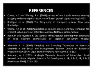 REFERENCES
• Coops, N.C and Waring, R.H. (2001)the use of multi scale remote sensing
imagery to derive regional estimates of forest growth capacity using 3-PGS
• Rodrigue et al (2006) The Geography of transport system. New york
Routledge.
• Verma, R.K et al (2008)Application of remote sensing and GIS technique for
efficient urban planning. GIS@development.Net/application/urban.
• Rao,K,M and Jayasreo, K. (2010)Rural infrastructural planning with emphasis
on road network connectivity by coplanar concurrent theory:
http://.www.gisdevelopment.net/application/utility/transport/mi03151.htm.
• Abosede, A. J. (2000) Sampling and Sampling Techniques in Research
Methods in the Social and Management Science. Centre for Sandwich
Programmes (CESAP), Ogun State University, Ago-Iwoye, 175-192.
• Aderamo, A. J. (2003). A Graph Theoretic Analysis of Intra-Urban Road
Network in Ilorin, Nigeria. Research for Development. 17, 1 & 2; 18, 1 & 2
(December 2003), 221 – 240.
 