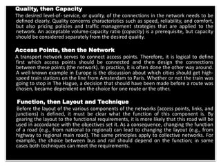 Quality, then Capacity
The desired level-of- service, or quality, of the connections in the network needs to be
defined clearly. Quality concerns characteristics such as speed, reliability, and comfort,
but also pricing policies and traffic management strategies that are applied to the
network. An acceptable volume-capacity ratio (capacity) is a prerequisite, but capacity
should be considered separately from the desired quality.
Access Points, then the Network
A transport network serves to connect access points. Therefore, it is logical to define
first which access points should be connected and then design the connections
between these points (the network). In practice, it is often done the other way around.
A well-known example in Europe is the discussion about which cities should get high-
speed train stations on the line from Amsterdam to Paris. Whether or not the train was
going to stop in The Hague, a decision that should have been made before a route was
chosen, became dependent on the choice for one route or the other.
Function, then Layout and Technique
Before the layout of the various components of the networks (access points, links, and
junctions) is defined, it must be clear what the function of this component is. By
gearing the layout to the functional requirements, it is more likely that this road will be
used in accordance with the objectives set it. As a consequence, changing the function
of a road (e.g., from national to regional) can lead to changing the layout (e.g., from
highway to regional main road). The same principles apply to collective networks. For
example, the choice between bus and rail should depend on the function; in some
cases both techniques can meet the requirements.
 
