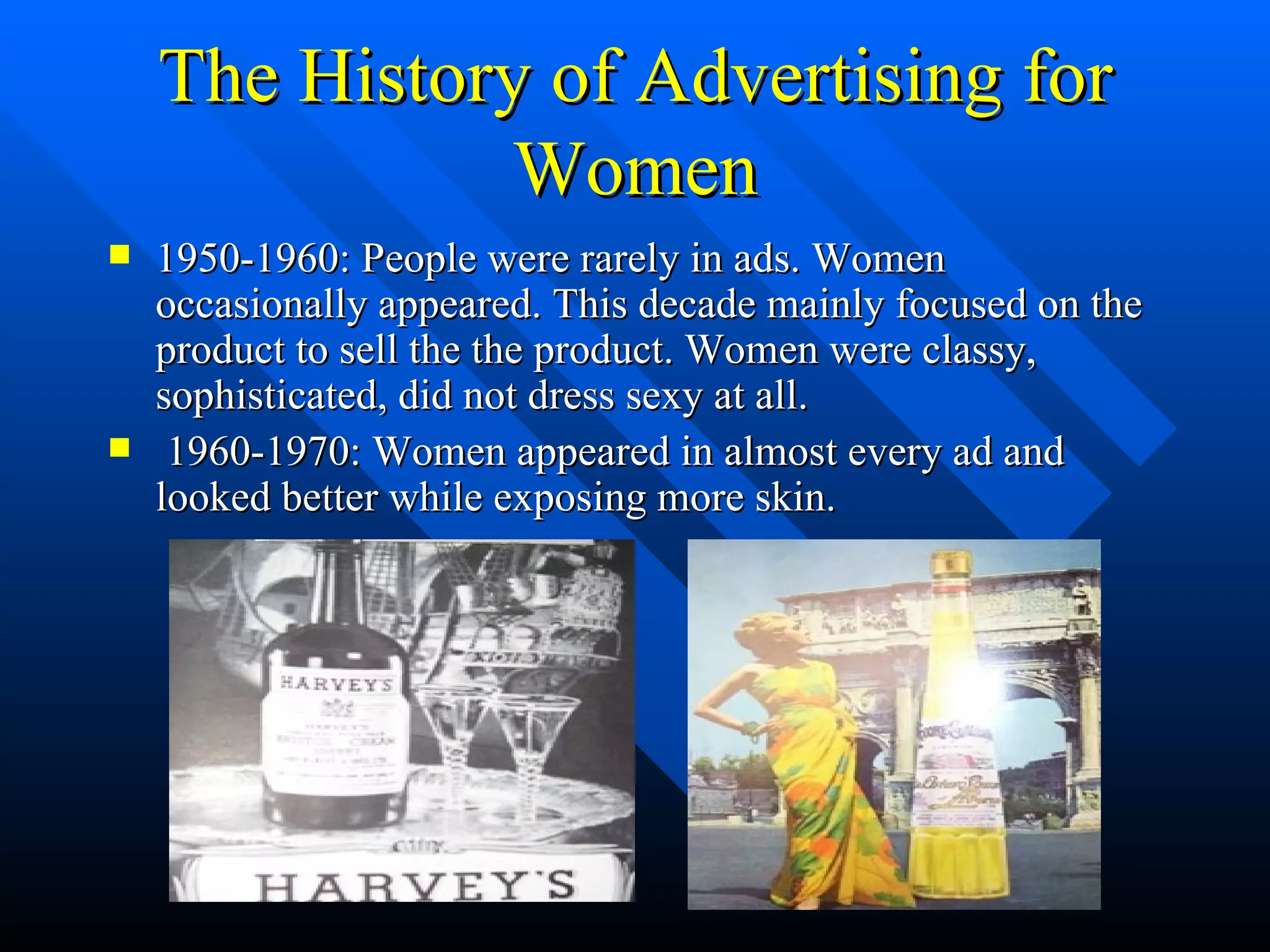 The History of Advertising for Women 1950-1960: People were rarely in ads. Women occasionally appeared. This decade mainly focused on the product to sell the the product. Women were classy, sophisticated, did not dress sexy at all. 1960-1970: Women appeared in almost every ad and looked better while exposing more skin. 