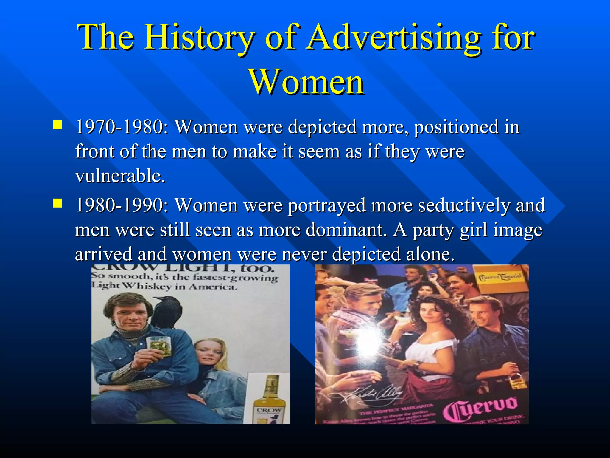 The History of Advertising for Women 1970-1980: Women were depicted more, positioned in front of the men to make it seem as if they were vulnerable. 1980-1990: Women were portrayed more seductively and men were still seen as more dominant. A party girl image arrived and women were never depicted alone. 