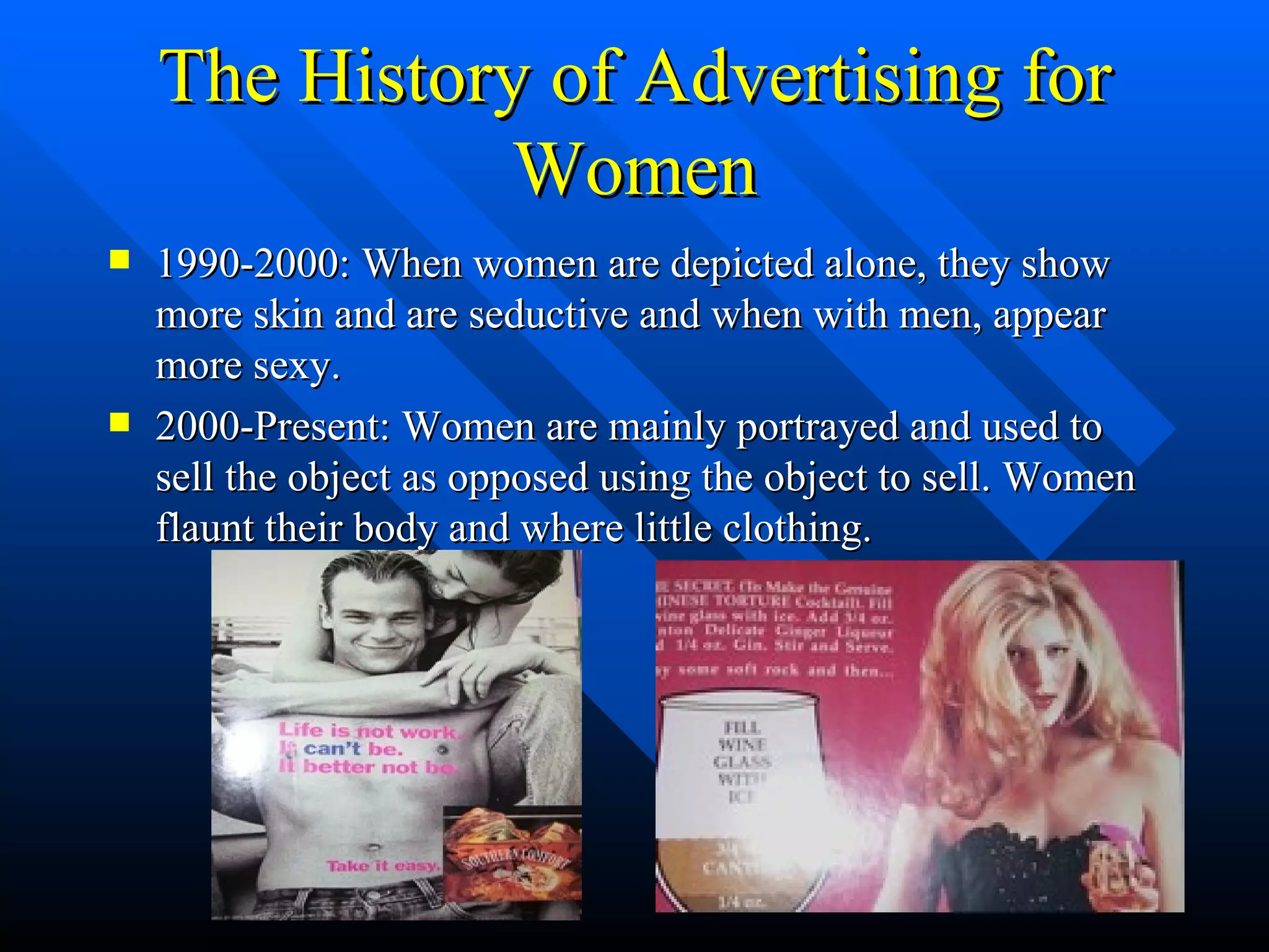 The History of Advertising for Women 1990-2000: When women are depicted alone, they show more skin and are seductive and when with men, appear more sexy. 2000-Present: Women are mainly portrayed and used to sell the object as opposed using the object to sell. Women flaunt their body and where little clothing. 