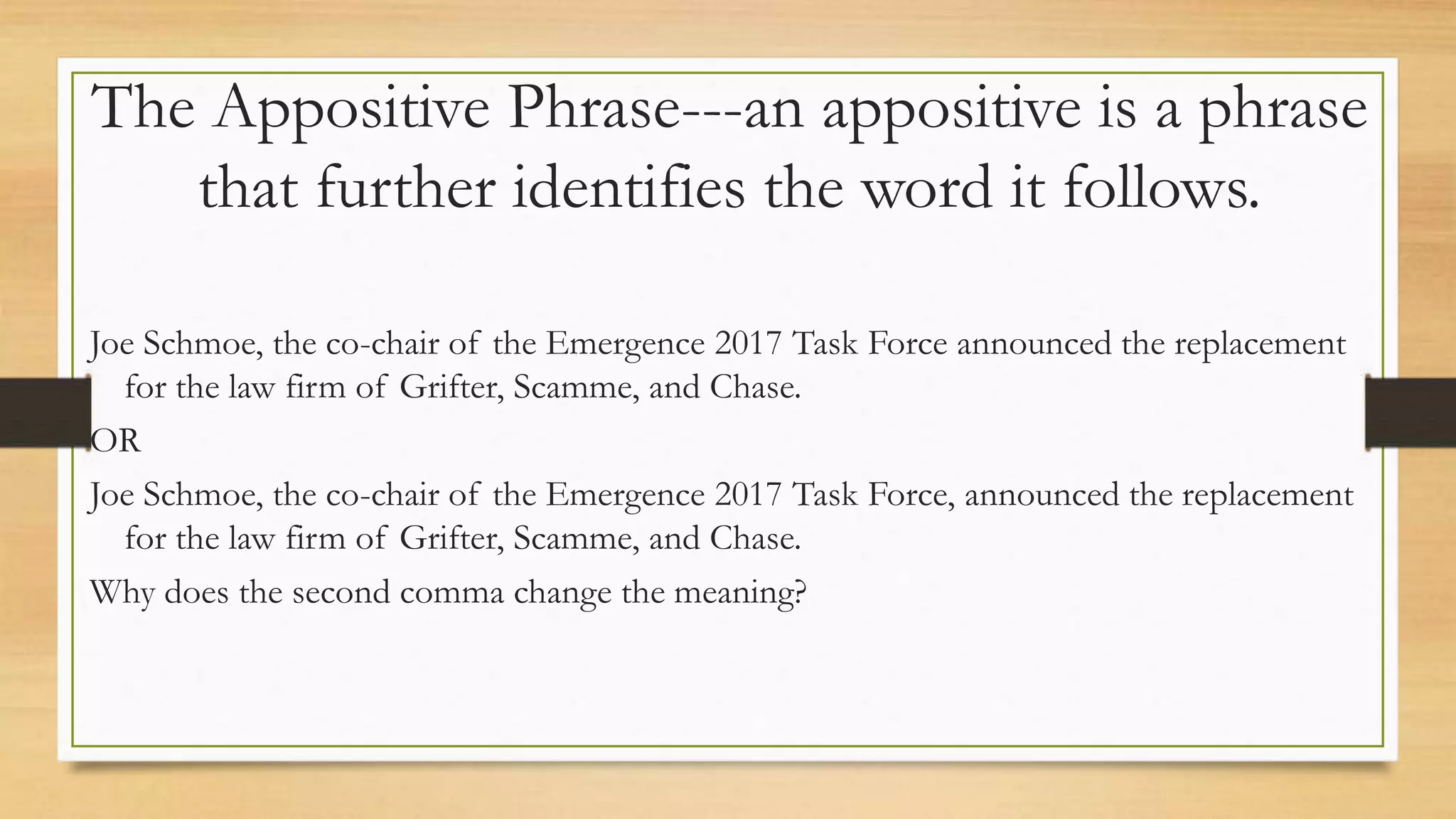 The Appositive Phrase---an appositive is a phrase
that further identifies the word it follows.
Joe Schmoe, the co-chair of the Emergence 2017 Task Force announced the replacement
for the law firm of Grifter, Scamme, and Chase.
OR
Joe Schmoe, the co-chair of the Emergence 2017 Task Force, announced the replacement
for the law firm of Grifter, Scamme, and Chase.
Why does the second comma change the meaning?
 