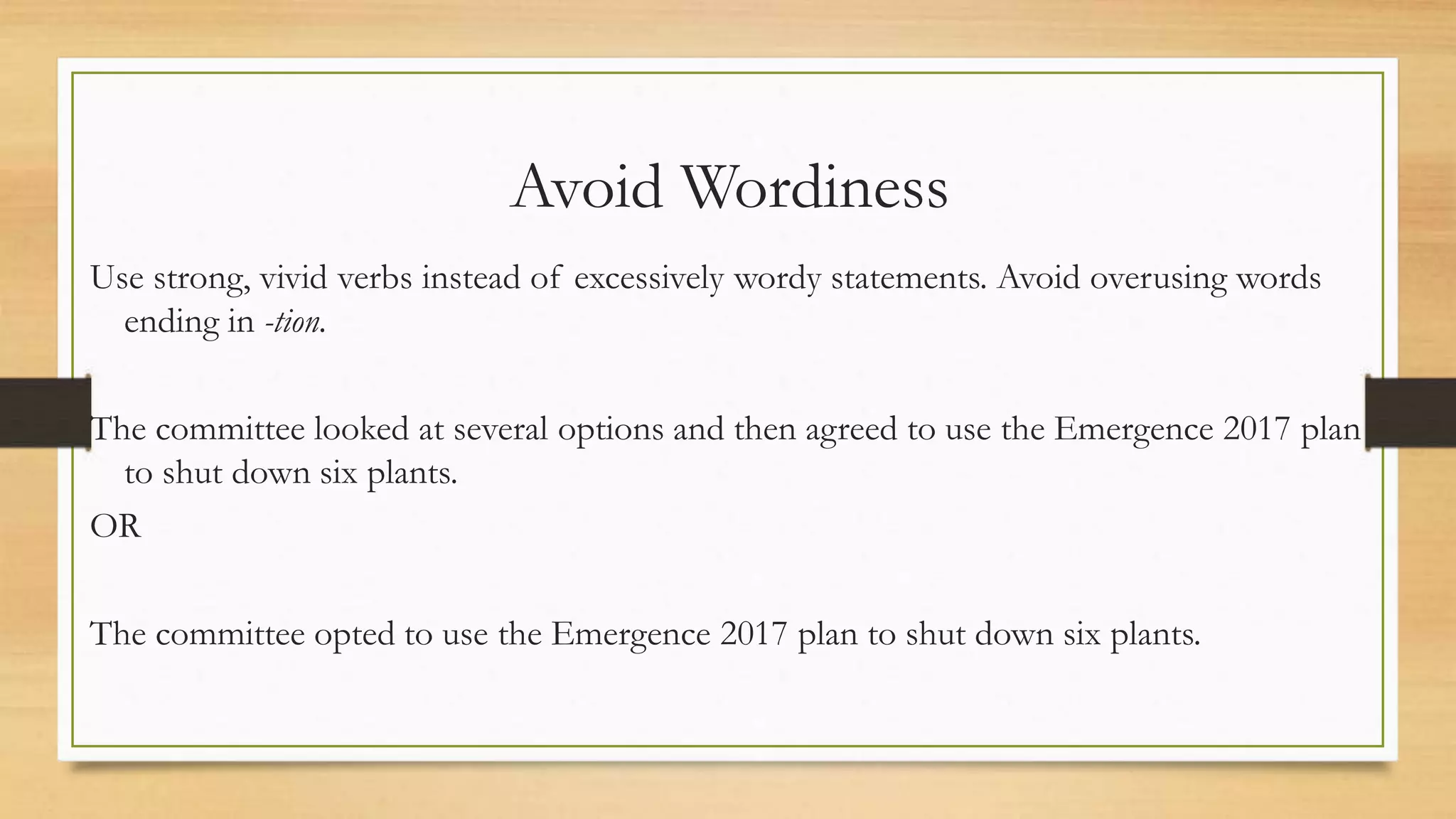 Avoid Wordiness
Use strong, vivid verbs instead of excessively wordy statements. Avoid overusing words
ending in -tion.
The committee looked at several options and then agreed to use the Emergence 2017 plan
to shut down six plants.
OR
The committee opted to use the Emergence 2017 plan to shut down six plants.
 
