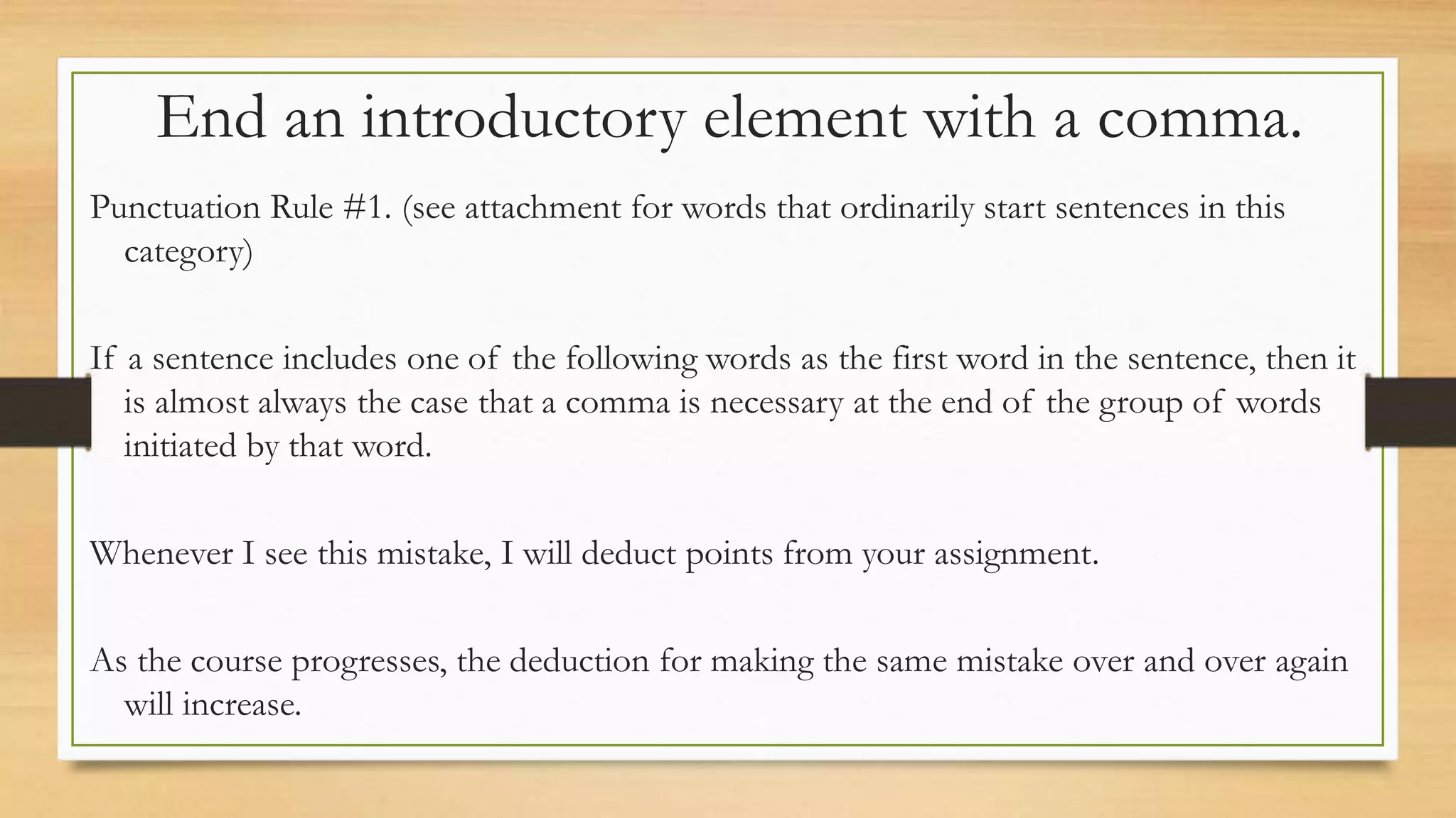 End an introductory element with a comma.
Punctuation Rule #1. (see attachment for words that ordinarily start sentences in this
category)
If a sentence includes one of the following words as the first word in the sentence, then it
is almost always the case that a comma is necessary at the end of the group of words
initiated by that word.
Whenever I see this mistake, I will deduct points from your assignment.
As the course progresses, the deduction for making the same mistake over and over again
will increase.
 