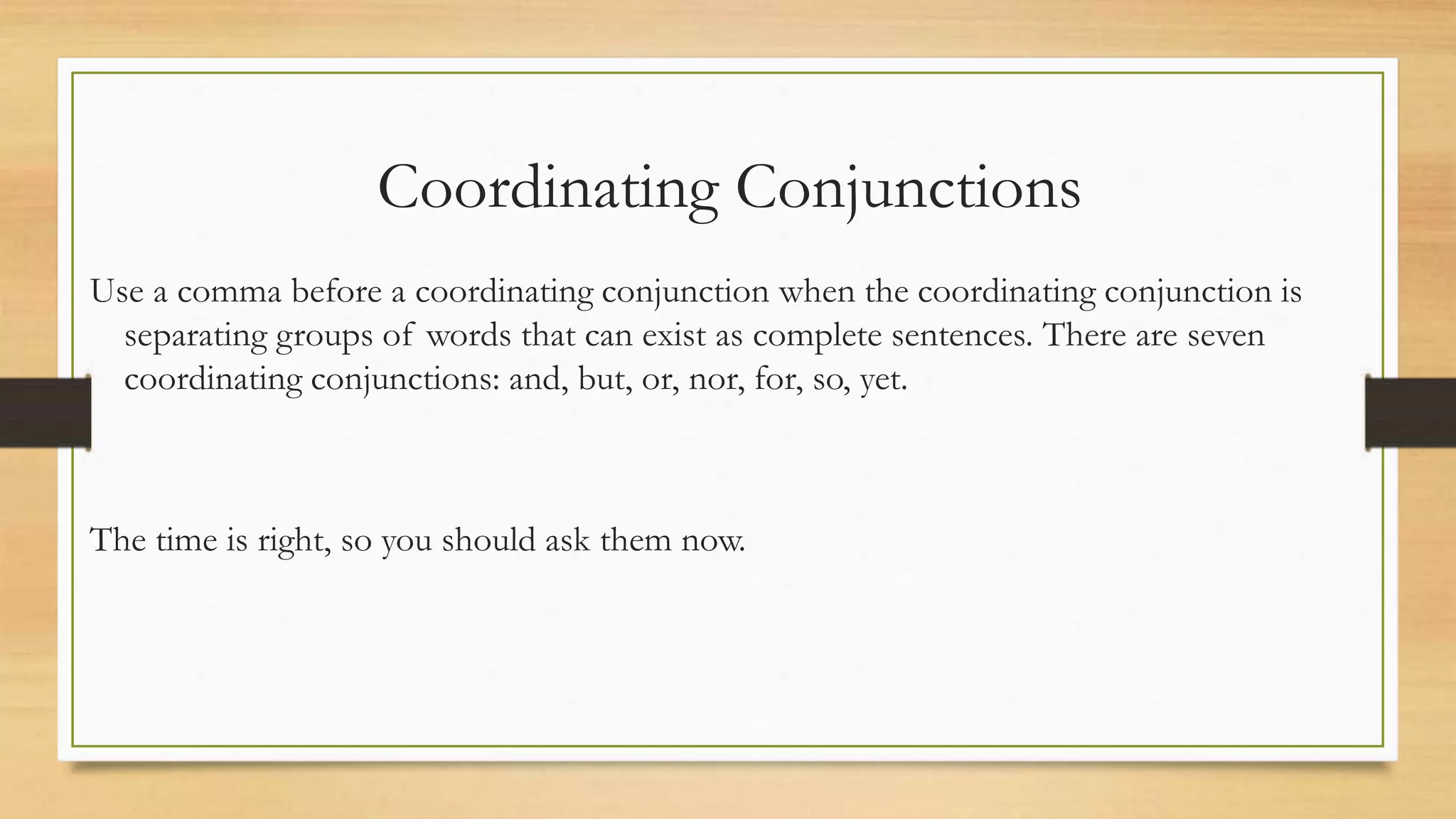 Coordinating Conjunctions
Use a comma before a coordinating conjunction when the coordinating conjunction is
separating groups of words that can exist as complete sentences. There are seven
coordinating conjunctions: and, but, or, nor, for, so, yet.
The time is right, so you should ask them now.
 