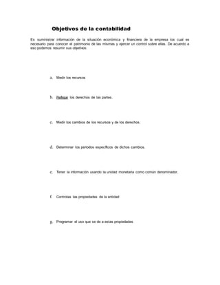 Objetivos de la contabilidad
Es suministrar información de la situación económica y financiera de la empresa los cual es
necesario para conocer el patrimonio de las mismas y ejercer un control sobre ellas. De acuerdo a
eso podemos resumir sus objetivos:
a. Medir los recursos
b. Reflejar los derechos de las partes.
c. Medir los cambios de los recursos y de los derechos.
d. Determinar los periodos específicos de dichos cambios.
e. Tener la información usando la unidad monetaria como común denominador.
f. Controlas las propiedades de la entidad
g. Programar el uso que se de a estas propiedades
 