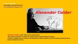 Alexander Calder
Alexander Calder ( 1898- 1976) escultor estadounidense.
Hijo y nieto de escultores. Su madre era, además, pintora. Estudió ingeniería mecánica.
En 1926 se trasladó a París y comenzó a crear figurillas de madera y alambre, germen del posterior desarrollo de sus
famosas miniaturas circenses.
Recursos Educativos
Del profesor José Raúl Torres B.
arcanosdigitales.blogspot.com
 
