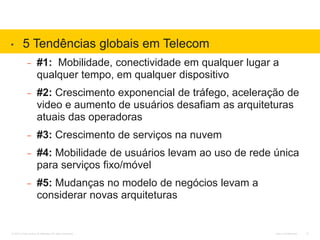 Cisco Confidential© 2010 Cisco and/or its affiliates. All rights reserved. 12
• 5 Tendências globais em Telecom
– #1: Mobilidade, conectividade em qualquer lugar a
qualquer tempo, em qualquer dispositivo
– #2: Crescimento exponencial de tráfego, aceleração de
video e aumento de usuários desafiam as arquiteturas
atuais das operadoras
– #3: Crescimento de serviços na nuvem
– #4: Mobilidade de usuários levam ao uso de rede única
para serviços fixo/móvel
– #5: Mudanças no modelo de negócios levam a
considerar novas arquiteturas
 