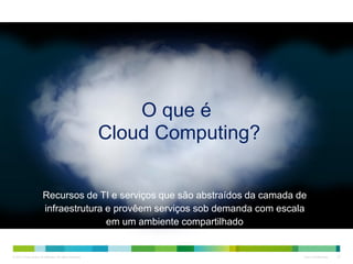© 2013 Cisco and/or its affiliates. All rights reserved. Cisco Confidential 23
Recursos de TI e serviços que são abstraídos da camada de
infraestrutura e provêem serviços sob demanda com escala
em um ambiente compartilhado
O que é
Cloud Computing?
 