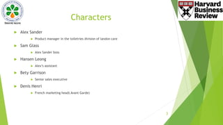 Characters
 Alex Sander
 Product manager in the toiletries division of landon care
 Sam Glass
 Alex Sander boss
 Hansen Leong
 Alex’s assistant
 Bety Garrison
 Senior sales executive
 Denis Henri
 French marketing head( Avant Garde)
3
 