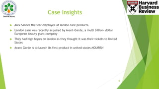 Case Insights
 Alex Sander the star employee at landon care products.
 Landon care was recently acquired by Avant-Garde, a multi billion- dollar
European beauty giant company
 They had high hopes on landon as they thought it was their tickets to United
States
 Avant Garde is to launch its first product in united states NOURISH
4
 