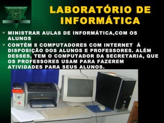 LABORATÓRIO DE
              INFORMÁTICA
 MINISTRAR AULAS DE INFORMÁTICA,COM OS
  ALUNOS
 CONTÉM 8 COMPUTADORES COM INTERNET Á
  DISPOSIÇÃO DOS ALUNOS E PROFESSORES. ALÉM
  DESSES, TEM O COMPUTADOR DA SECRETARIA, QUE
  OS PROFESSORES USAM PARA FAZEREM
  ATIVIDADES PARA SEUS ALUNOS.
 