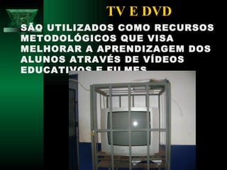 TV E DVD
SÃO UTILIZADOS COMO RECURSOS
METODOLÓGICOS QUE VISA
MELHORAR A APRENDIZAGEM DOS
ALUNOS ATRAVÉS DE VÍDEOS
EDUCATIVOS E FILMES.
 