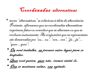 Coordenadas alternativas
• termo “alternativas” se relaciona à ideia de alternância.
Portanto, afirmamos que as coordenadas alternativas
exprimem fatos ou conceitos que se alternam ou que se
excluem mutuamente. As conjunções que as representam
são demarcadas por “ou... ou”, “ora... ora”, “já... já”...
“quer... quer”: 
• Ou você trabalha, ou procure outro lugar para se
hospedar.
• Quer você queira, quer não, iremos visitá-lo.
• Ora se mostrava calmo, ora agitado.

 