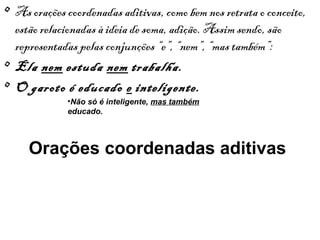• As orações coordenadas aditivas, como bem nos retrata o conceito,
estão relacionadas à ideia de soma, adição. Assim sendo, são
representadas pelas conjunções “e”, “nem”, “mas também”:
• Ela nem estuda nem trabalha.
• O garoto é educado e inteligente.
•Não só é inteligente, mas também
educado.

Orações coordenadas aditivas

 
