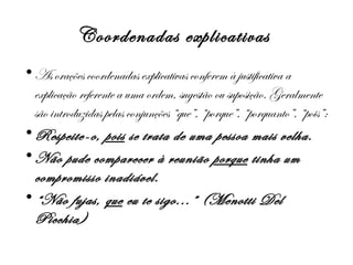 Coordenadas explicativas
• As orações coordenadas explicativas conferem à justificativa a
explicação referente a uma ordem, sugestão ou suposição. Geralmente
são introduzidas pelas conjunções “que”, “porque”, “porquanto”, “pois”:
• Respeite-o, pois se trata de uma pessoa mais velha.
• Não pude comparecer à reunião porque tinha um
compromisso inadiável.
• “Não fujas, que eu te sigo...” (Menotti Del
Picchia)

 