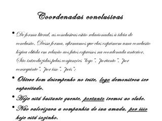Coordenadas conclusivas
• De forma literal, as conclusivas estão relacionadas à ideia de
conclusão. Dessa forma, afirmamos que elas exprimem uma conclusão
lógica obtida em relação aos fatos expressos na coordenada anterior.
São introduzidas pelas conjunções “logo”, “portanto”, “por
conseguinte”, “por isso”, “pois”:
• Obteve bom desempenho no teste, logo demonstrou ser
capacitado.
• Hoje está bastante quente, portanto iremos ao clube.
• Não valorizava a companhia de sua amada, por isso
hoje está sozinho.

 