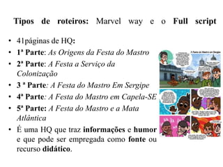 Tipos de roteiros: Marvel way e o Full script
• 41páginas de HQ:
• 1ª Parte: As Origens da Festa do Mastro
• 2ª Parte: A Festa a Serviço da
Colonização
• 3 ª Parte: A Festa do Mastro Em Sergipe
• 4ª Parte: A Festa do Mastro em Capela-SE
• 5ª Parte: A Festa do Mastro e a Mata
Atlântica
• É uma HQ que traz informações e humor
e que pode ser empregada como fonte ou
recurso didático.
 