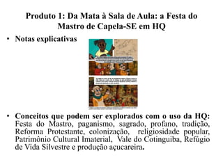 Produto 1: Da Mata à Sala de Aula: a Festa do
Mastro de Capela-SE em HQ
• Notas explicativas
• Conceitos que podem ser explorados com o uso da HQ:
Festa do Mastro, paganismo, sagrado, profano, tradição,
Reforma Protestante, colonização, religiosidade popular,
Patrimônio Cultural Imaterial, Vale do Cotinguiba, Refúgio
de Vida Silvestre e produção açucareira.
 