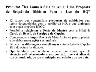 Produto: “Da Lama à Sala de Aula: Uma Proposta
de Sequência Didática Para o Uso da HQ”
• 12 passos que contemplam propostas de atividades para
serem desenvolvidas com o auxílio da HQ, e que dialogam
com o que propõe a BNCC.
• Possibilita relacionar a Festa do Mastro com a História
Geral, do Brasil, de Sergipe e de Capela;
• Compreender a importância da Mata Atlântica para o planeta
e de elaborarmos ações sustentáveis;
• Perceber as diferenças e semelhanças entre a festa de Capela-
SE e de outras localidades.
• Oportunidade para o aluno perceber que aquilo que ele
vivencia está relacionado a um contexto que vai além de
sua comunidade, de seu município, seu estado e de seu país.
 