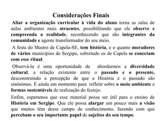 Considerações Finais
Aliar a organização curricular à vida do aluno torna as salas de
aulas ambientes mais atraentes, possibilitando que ele observe e
compreenda a realidade, reconhecendo que são integrantes da
comunidade e agente transformador do seu meio.
A festa do Mastro de Capela-SE, tem história, e o quanto moradores
de vários municípios de Sergipe, sobretudo os de Capela se conectam
com esse ritual.
Observá-la é uma oportunidade de abordarmos a diversidade
cultural, a relação existente entre o passado e o presente,
desconstruindo a percepção de que a História e o passado são
sinônimos. É ainda um momento para refletir sobre o meio ambiente e
formas sustentáveis de realização do festejo.
Enfim, esperamos que esse material possa ser útil para o ensino de
História em Sergipe. Que ele possa alargar um pouco mais a visão
que muitos têm desse campo de conhecimento, fazendo com que
percebam o seu importante papel de sujeitos do seu tempo.
 