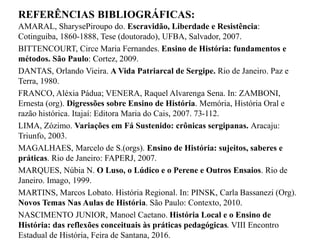 REFERÊNCIAS BIBLIOGRÁFICAS:
AMARAL, SharysePiroupo do. Escravidão, Liberdade e Resistência:
Cotinguiba, 1860-1888, Tese (doutorado), UFBA, Salvador, 2007.
BITTENCOURT, Circe Maria Fernandes. Ensino de História: fundamentos e
métodos. São Paulo: Cortez, 2009.
DANTAS, Orlando Vieira. A Vida Patriarcal de Sergipe. Rio de Janeiro. Paz e
Terra, 1980.
FRANCO, Aléxia Pádua; VENERA, Raquel Alvarenga Sena. In: ZAMBONI,
Ernesta (org). Digressões sobre Ensino de História. Memória, História Oral e
razão histórica. Itajaí: Editora Maria do Cais, 2007. 73-112.
LIMA, Zózimo. Variações em Fá Sustenido: crônicas sergipanas. Aracaju:
Triunfo, 2003.
MAGALHAES, Marcelo de S.(orgs). Ensino de História: sujeitos, saberes e
práticas. Rio de Janeiro: FAPERJ, 2007.
MARQUES, Núbia N. O Luso, o Lúdico e o Perene e Outros Ensaios. Rio de
Janeiro. Imago, 1999.
MARTINS, Marcos Lobato. História Regional. In: PINSK, Carla Bassanezi (Org).
Novos Temas Nas Aulas de História. São Paulo: Contexto, 2010.
NASCIMENTO JUNIOR, Manoel Caetano. História Local e o Ensino de
História: das reflexões conceituais às práticas pedagógicas. VIII Encontro
Estadual de História, Feira de Santana, 2016.
 