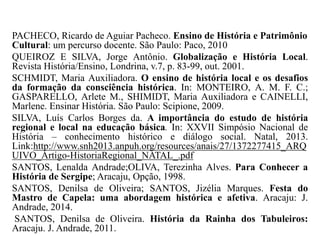 PACHECO, Ricardo de Aguiar Pacheco. Ensino de História e Patrimônio
Cultural: um percurso docente. São Paulo: Paco, 2010
QUEIROZ E SILVA, Jorge Antônio. Globalização e História Local.
Revista História/Ensino, Londrina, v.7, p. 83-99, out. 2001.
SCHMIDT, Maria Auxiliadora. O ensino de história local e os desafios
da formação da consciência histórica. In: MONTEIRO, A. M. F. C.;
GASPARELLO, Arlete M., SHIMIDT, Maria Auxiliadora e CAINELLI,
Marlene. Ensinar História. São Paulo: Scipione, 2009.
SILVA, Luís Carlos Borges da. A importância do estudo de história
regional e local na educação básica. In: XXVII Simpósio Nacional de
História – conhecimento histórico e diálogo social. Natal, 2013.
Link:http://www.snh2013.anpuh.org/resources/anais/27/1372277415_ARQ
UIVO_Artigo-HistoriaRegional_NATAL_.pdf
SANTOS, Lenalda Andrade;OLIVA, Terezinha Alves. Para Conhecer a
História de Sergipe; Aracaju, Opção, 1998.
SANTOS, Denilsa de Oliveira; SANTOS, Jizélia Marques. Festa do
Mastro de Capela: uma abordagem histórica e afetiva. Aracaju: J.
Andrade, 2014.
SANTOS, Denilsa de Oliveira. História da Rainha dos Tabuleiros:
Aracaju. J. Andrade, 2011.
 