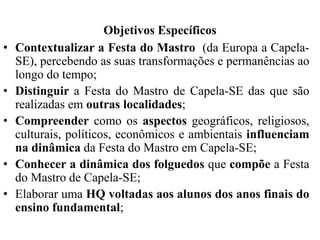 Objetivos Específicos
• Contextualizar a Festa do Mastro (da Europa a Capela-
SE), percebendo as suas transformações e permanências ao
longo do tempo;
• Distinguir a Festa do Mastro de Capela-SE das que são
realizadas em outras localidades;
• Compreender como os aspectos geográficos, religiosos,
culturais, políticos, econômicos e ambientais influenciam
na dinâmica da Festa do Mastro em Capela-SE;
• Conhecer a dinâmica dos folguedos que compõe a Festa
do Mastro de Capela-SE;
• Elaborar uma HQ voltadas aos alunos dos anos finais do
ensino fundamental;
 