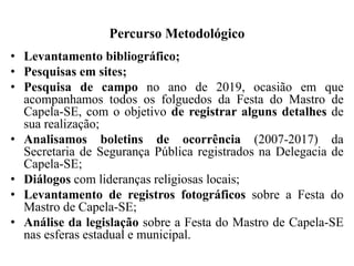 Percurso Metodológico
• Levantamento bibliográfico;
• Pesquisas em sites;
• Pesquisa de campo no ano de 2019, ocasião em que
acompanhamos todos os folguedos da Festa do Mastro de
Capela-SE, com o objetivo de registrar alguns detalhes de
sua realização;
• Analisamos boletins de ocorrência (2007-2017) da
Secretaria de Segurança Pública registrados na Delegacia de
Capela-SE;
• Diálogos com lideranças religiosas locais;
• Levantamento de registros fotográficos sobre a Festa do
Mastro de Capela-SE;
• Análise da legislação sobre a Festa do Mastro de Capela-SE
nas esferas estadual e municipal.
 