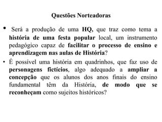 Questões Norteadoras
• Será a produção de uma HQ, que traz como tema a
história de uma festa popular local, um instrumento
pedagógico capaz de facilitar o processo de ensino e
aprendizagem nas aulas de História?
• É possível uma história em quadrinhos, que faz uso de
personagens fictícios, algo adequado a ampliar a
concepção que os alunos dos anos finais do ensino
fundamental têm da História, de modo que se
reconheçam como sujeitos históricos?
 