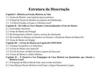 Estrutura da Dissertação
Capítulo I - História na Escola, História na Vida
1.1. Ensino de História: uma trajetória pouco inclusiva
1.2. O Papel do Ensino de História no contexto da Globalização
1.3. É Cabível Estudar as Festas e a História Local?
Capítulo II – Do Velho ao Novo Mundo: Contextualizando a Festa do Mastro
2.1. Festividades Ancestrais
2.2. Festas do Mastro em Portugal
2.3. De Portugal para o Brasil: a festa a serviço da colonização
2.4. Do Combate às Doenças ao Incentivo ao Turismo: a Puxada do Mastro de Ilhéus-BA
2.5. Festas do Mastro em Sergipe
Capítulo III – A Festa do Mastro em Capela-SE (1939-2019)
3.1. O Espaço Geográfico e os Indivíduos
3.2. A Festa do Mastro em Capela-SE
3.3. O Ciclo da Festa: da Mata do Junco à guerra de busca pés
3.4. A Festa do Mastro e a Mata Atlântica
Capítulo IV – É Possível o Uso Pedagógico de Uma História em Quadrinhos que Aborda a
História Local?
4.1. O Emprego da HQ na Sala de Aula: uma revisão necessária
4.2. Uma HQ que Discute História Local Frente a Alguns Documentos Legais
 