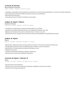 Assistente de Sistemas
Plug In Internet Corporativa
março de 2007 – fevereiro de 2010 (3 anos)
- Instalação,configuração e administração do ambiente de e-mails da empresa (baseado em cluster) e de clientes dedicados;
- Administração do ambiente de DNS da empresa (recursivos e autoritativos);
- Monitoramento de Serviços;
- Acompanhamento e Controle de Incidentes e requisições.
Analista de Suporte Windows
SouthTech Telecom
novembro de 2006 – fevereiro de 2007 (4 meses)
- Instalação e manutenção de servidores Windows (Web,E-mail,DNS);
- Suporte aos servidores dedicados Virtuais,com utilização do Virtuozzo (sw-soft);
- Migração de Servidores físicos para o ambiente virtual - Virtuozzo (sw-soft)
- Desenvolvimento de soluções para melhorias dos planos de hospedagem compartilhada da empresa
Analista de Suporte
Plug In
fevereiro de 2005 – dezembro de 2005 (11 meses)
- Manutenção e Monitoramento de serviços (Web, IIS, Apache, Tomcat, Qmail,Vpopmail,Sendmail);
- Configurações gerais de rede e conectividade interna e externa (outros provedores);
- Manutenção e monitoramento de servidores (Windows e Linux);
- Ativação de domínios;
- Controle de estatísticas (Webalizer,AWstats, Webtrends);
- Atendimento ao cliente (Compartilhado e Dedicado).
Assistente de Suporte à Internet II
Atento
novembro de 2000 – fevereiro de 2005 (4 anos 4 meses)
- Suporte Técnico Terra Networks;
- Atendimento Terra Empresas (clientes corporativos,ativações de domínios e serviços);
- Departamento de Segurança (Abuse).
 