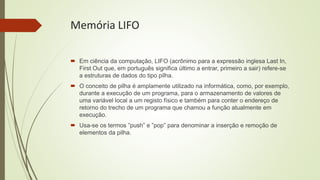 Memória LIFO
 Em ciência da computação, LIFO (acrônimo para a expressão inglesa Last In,
First Out que, em português significa último a entrar, primeiro a sair) refere-se
a estruturas de dados do tipo pilha.
 O conceito de pilha é amplamente utilizado na informática, como, por exemplo,
durante a execução de um programa, para o armazenamento de valores de
uma variável local a um registo físico e também para conter o endereço de
retorno do trecho de um programa que chamou a função atualmente em
execução.
 Usa-se os termos ”push” e ”pop” para denominar a inserção e remoção de
elementos da pilha.
 