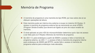 Memória de Programa
 A memória de programa é uma memória do tipo ROM, por isso sobre ela só se
efetuam operações de leitura.
 Esta memória pode ser interna e/ou externa e ocupa no máximo 64 Kbytes. O
acesso à memória de programa externa faz-se recorrendo ao sinal nPSEN
(Program Strobe Enable) que deverá ser ligado ao pino de output enable da
memória.
 O sinal aplicado ao pino nEA do microcontrolador determina qual o tipo de acesso
a ser feito para os 4 Kbytes inferiores da memória de programa.
 Se nEA = 0, para endereços a partir de 0000H o acesso é feito à memória de
programa externa, se nEA = 1, o acesso é feito á memória de programa interna
para endereços de 0000H até 0FFFH, sendo feito o acesso à memória de
programa externa para endereços mais elevados.
 