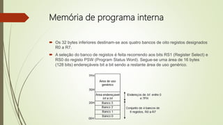 Memória de programa interna
 Os 32 bytes inferiores destinam-se aos quatro bancos de oito registos designados
R0 a R7.
 A seleção do banco de registos é feita recorrendo aos bits RS1 (Register Select) e
RS0 do registo PSW (Program Status Word). Segue-se uma área de 16 bytes
(128 bits) endereçáveis bit a bit sendo a restante área de uso genérico.
 