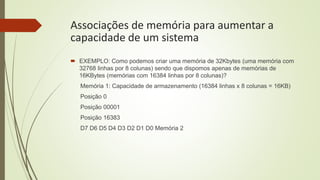 Associações de memória para aumentar a
capacidade de um sistema
 EXEMPLO: Como podemos criar uma memória de 32Kbytes (uma memória com
32768 linhas por 8 colunas) sendo que dispomos apenas de memórias de
16KBytes (memórias com 16384 linhas por 8 colunas)?
Memória 1: Capacidade de armazenamento (16384 linhas x 8 colunas = 16KB)
Posição 0
Posição 00001
Posição 16383
D7 D6 D5 D4 D3 D2 D1 D0 Memória 2
 