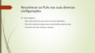 Reconhecer as PLAs nas suas diversas
configurações
 Desvantagens:
- São mais lentas do que outros circuitos dedicados;
- Não dão cobertura segura para transmissões assíncronas;
- Consumo de mais energia e espaço;
 
