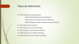 Tipos de Memórias
 RAM (Random-Access Memory)
- SRAM (Static Random-Access Memory)
- DRAM (Dynamic Random-Access Memory)
- MRAM (Magnetoresistive Random-Access Memory)
 ROM (Read-Only Memory)
 SIPP (Single In-Line Pins Package)
 SIMM (Single In-Line Memory Module)
 DIMM (Dual In-Line Memory Module)
 RIMM (Rambus In-Line Memory Module)
 