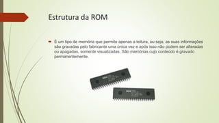 Estrutura da ROM
 É um tipo de memória que permite apenas a leitura, ou seja, as suas informações
são gravadas pelo fabricante uma única vez e após isso não podem ser alteradas
ou apagadas, somente visualizadas. São memórias cujo conteúdo é gravado
permanentemente.
 