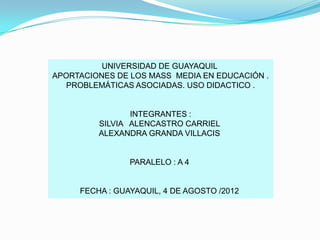 UNIVERSIDAD DE GUAYAQUIL
APORTACIONES DE LOS MASS MEDIA EN EDUCACIÓN .
   PROBLEMÁTICAS ASOCIADAS. USO DIDACTICO .


                INTEGRANTES :
         SILVIA ALENCASTRO CARRIEL
         ALEXANDRA GRANDA VILLACIS


                PARALELO : A 4


     FECHA : GUAYAQUIL, 4 DE AGOSTO /2012
 