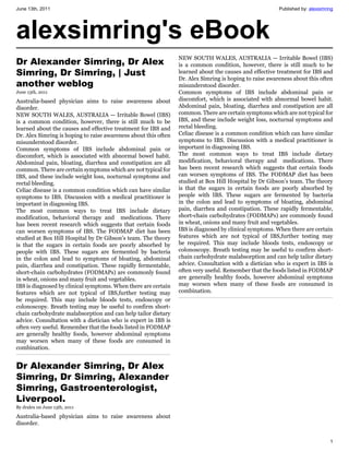 June 13th, 2011                                                                                          Published by: alexsimring




alexsimring's eBook
                                                                 NEW SOUTH WALES, AUSTRALIA — Irritable Bowel (IBS)
Dr Alexander Simring, Dr Alex                                    is a common condition, however, there is still much to be
Simring, Dr Simring, | Just                                      learned about the causes and effective treatment for IBS and
                                                                 Dr. Alex Simring is hoping to raise awareness about this often
another weblog                                                   misunderstood disorder.
June 13th, 2011                                                  Common symptoms of IBS include abdominal pain or
Australia-based physician aims to raise awareness about          discomfort, which is associated with abnormal bowel habit.
disorder.                                                        Abdominal pain, bloating, diarrhea and constipation are all
NEW SOUTH WALES, AUSTRALIA — Irritable Bowel (IBS)               common. There are certain symptoms which are not typical for
is a common condition, however, there is still much to be        IBS, and these include weight loss, nocturnal symptoms and
learned about the causes and effective treatment for IBS and     rectal bleeding.
Dr. Alex Simring is hoping to raise awareness about this often   Celiac disease is a common condition which can have similar
misunderstood disorder.                                          symptoms to IBS. Discussion with a medical practitioner is
Common symptoms of IBS include abdominal pain or                 important in diagnosing IBS.
discomfort, which is associated with abnormal bowel habit.       The most common ways to treat IBS include dietary
Abdominal pain, bloating, diarrhea and constipation are all      modification, behavioral therapy and medications. There
common. There are certain symptoms which are not typical for     has been recent research which suggests that certain foods
IBS, and these include weight loss, nocturnal symptoms and       can worsen symptoms of IBS. The FODMAP diet has been
rectal bleeding.                                                 studied at Box Hill Hospital by Dr Gibson’s team. The theory
Celiac disease is a common condition which can have similar      is that the sugars in certain foods are poorly absorbed by
symptoms to IBS. Discussion with a medical practitioner is       people with IBS. These sugars are fermented by bacteria
important in diagnosing IBS.                                     in the colon and lead to symptoms of bloating, abdominal
The most common ways to treat IBS include dietary                pain, diarrhea and constipation. These rapidly fermentable,
modification, behavioral therapy and medications. There          short-chain carbohydrates (FODMAPs) are commonly found
has been recent research which suggests that certain foods       in wheat, onions and many fruit and vegetables.
can worsen symptoms of IBS. The FODMAP diet has been             IBS is diagnosed by clinical symptoms. When there are certain
studied at Box Hill Hospital by Dr Gibson’s team. The theory     features which are not typical of IBS,further testing may
is that the sugars in certain foods are poorly absorbed by       be required. This may include bloods tests, endoscopy or
people with IBS. These sugars are fermented by bacteria          colonoscopy. Breath testing may be useful to confirm short-
in the colon and lead to symptoms of bloating, abdominal         chain carbohydrate malabsorption and can help tailor dietary
pain, diarrhea and constipation. These rapidly fermentable,      advice. Consultation with a dietician who is expert in IBS is
short-chain carbohydrates (FODMAPs) are commonly found           often very useful. Remember that the foods listed in FODMAP
in wheat, onions and many fruit and vegetables.                  are generally healthy foods, however abdominal symptoms
IBS is diagnosed by clinical symptoms. When there are certain    may worsen when many of these foods are consumed in
features which are not typical of IBS,further testing may        combination.
be required. This may include bloods tests, endoscopy or
colonoscopy. Breath testing may be useful to confirm short-
chain carbohydrate malabsorption and can help tailor dietary
advice. Consultation with a dietician who is expert in IBS is
often very useful. Remember that the foods listed in FODMAP
are generally healthy foods, however abdominal symptoms
may worsen when many of these foods are consumed in
combination.


Dr Alexander Simring, Dr Alex
Simring, Dr Simring, Alexander
Simring, Gastroenterologist,
Liverpool.
By dralex on June 13th, 2011

Australia-based physician aims to raise awareness about
disorder.


                                                                                                                                1
 